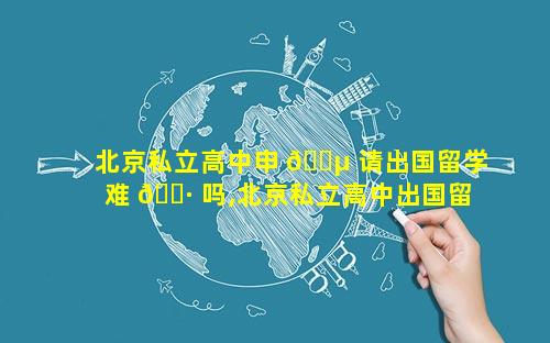 北京私立高中申 🌵 请出国留学难 🌷 吗,北京私立高中出国留学要多少钱